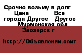 Срочно возьму в долг › Цена ­ 50 000 - Все города Другое » Другое   . Мурманская обл.,Заозерск г.